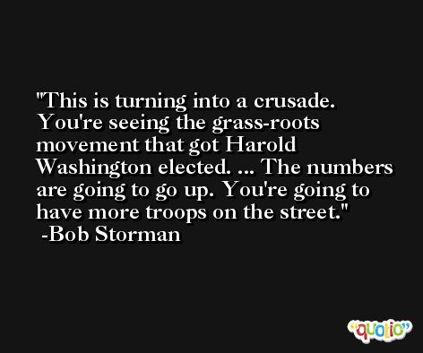 This is turning into a crusade. You're seeing the grass-roots movement that got Harold Washington elected. ... The numbers are going to go up. You're going to have more troops on the street. -Bob Storman
