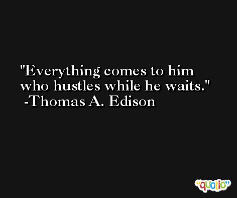 Everything comes to him who hustles while he waits.  -Thomas A. Edison