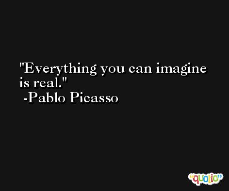 Everything you can imagine is real.  -Pablo Picasso