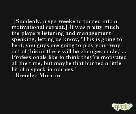[Suddenly, a spa weekend turned into a motivational retreat.] It was pretty much the players listening and management speaking, letting us know, 'This is going to be it, you guys are going to play your way out of this or there will be changes made,' ... Professionals like to think they're motivated all the time, but maybe that burned a little bit of a spark in our ass. -Brenden Morrow