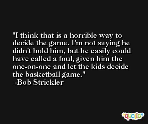 I think that is a horrible way to decide the game. I'm not saying he didn't hold him, but he easily could have called a foul, given him the one-on-one and let the kids decide the basketball game. -Bob Strickler