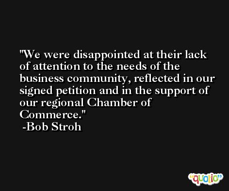 We were disappointed at their lack of attention to the needs of the business community, reflected in our signed petition and in the support of our regional Chamber of Commerce. -Bob Stroh
