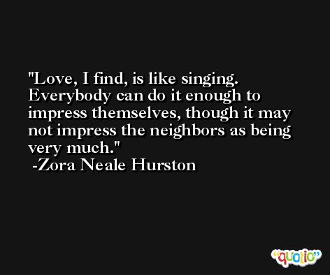 Love, I find, is like singing. Everybody can do it enough to impress themselves, though it may not impress the neighbors as being very much. -Zora Neale Hurston