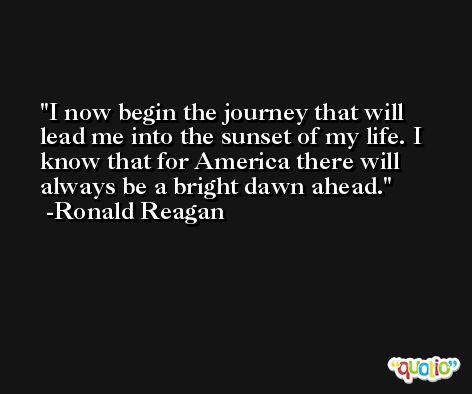 I now begin the journey that will lead me into the sunset of my life. I know that for America there will always be a bright dawn ahead. -Ronald Reagan
