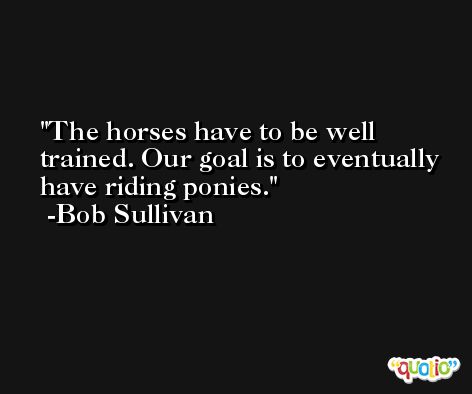 The horses have to be well trained. Our goal is to eventually have riding ponies. -Bob Sullivan