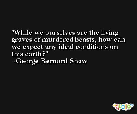 While we ourselves are the living graves of murdered beasts, how can we expect any ideal conditions on this earth? -George Bernard Shaw