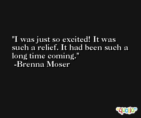 I was just so excited! It was such a relief. It had been such a long time coming. -Brenna Moser