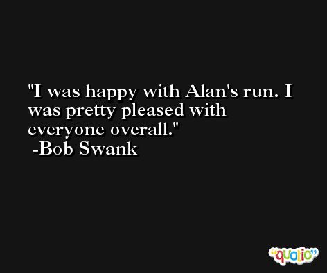 I was happy with Alan's run. I was pretty pleased with everyone overall. -Bob Swank