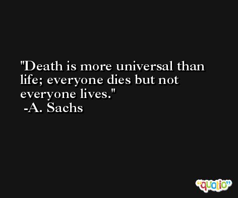 Death is more universal than life; everyone dies but not everyone lives. -A. Sachs