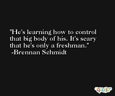 He's learning how to control that big body of his. It's scary that he's only a freshman. -Brennan Schmidt