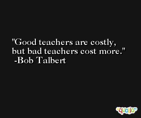 Good teachers are costly, but bad teachers cost more. -Bob Talbert