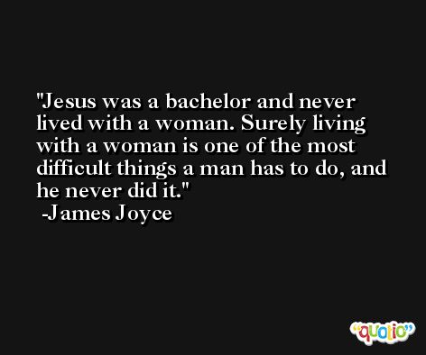 Jesus was a bachelor and never lived with a woman. Surely living with a woman is one of the most difficult things a man has to do, and he never did it. -James Joyce