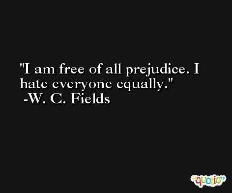 I am free of all prejudice. I hate everyone equally. -W. C. Fields