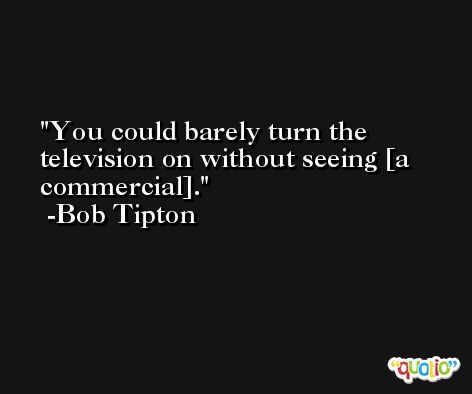 You could barely turn the television on without seeing [a commercial]. -Bob Tipton