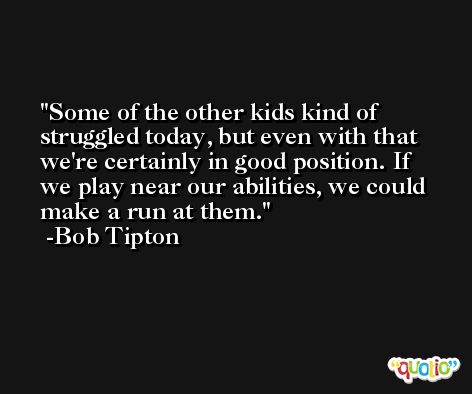 Some of the other kids kind of struggled today, but even with that we're certainly in good position. If we play near our abilities, we could make a run at them. -Bob Tipton