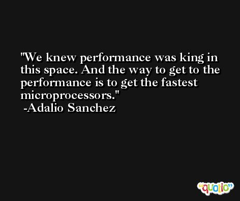 We knew performance was king in this space. And the way to get to the performance is to get the fastest microprocessors. -Adalio Sanchez