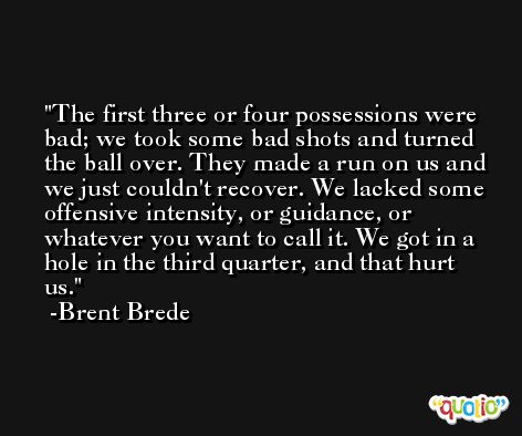 The first three or four possessions were bad; we took some bad shots and turned the ball over. They made a run on us and we just couldn't recover. We lacked some offensive intensity, or guidance, or whatever you want to call it. We got in a hole in the third quarter, and that hurt us. -Brent Brede