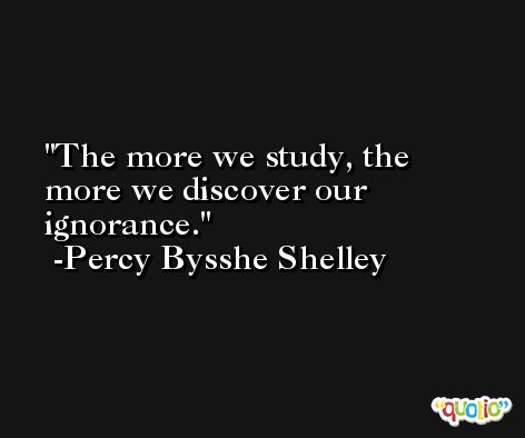 The more we study, the more we discover our ignorance. -Percy Bysshe Shelley