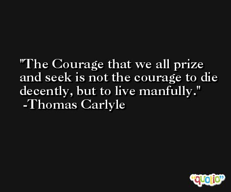 The Courage that we all prize and seek is not the courage to die decently, but to live manfully. -Thomas Carlyle