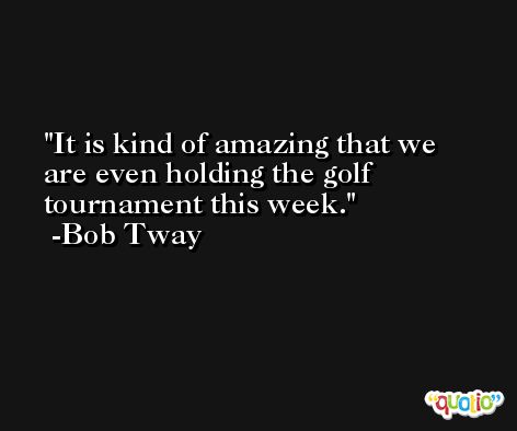 It is kind of amazing that we are even holding the golf tournament this week. -Bob Tway