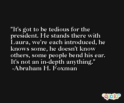 It's got to be tedious for the president. He stands there with Laura, we're each introduced, he knows some, he doesn't know others, some people bend his ear. It's not an in-depth anything. -Abraham H. Foxman