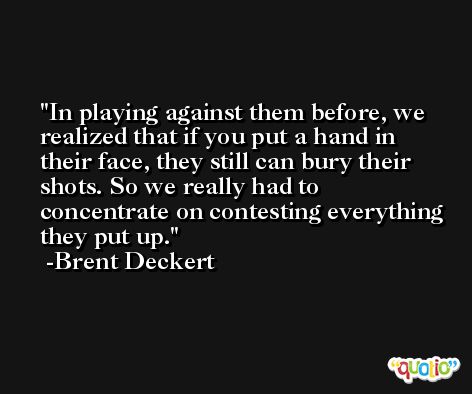 In playing against them before, we realized that if you put a hand in their face, they still can bury their shots. So we really had to concentrate on contesting everything they put up. -Brent Deckert