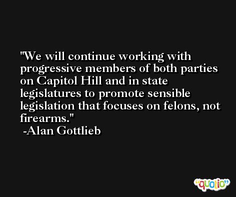 We will continue working with progressive members of both parties on Capitol Hill and in state legislatures to promote sensible legislation that focuses on felons, not firearms. -Alan Gottlieb