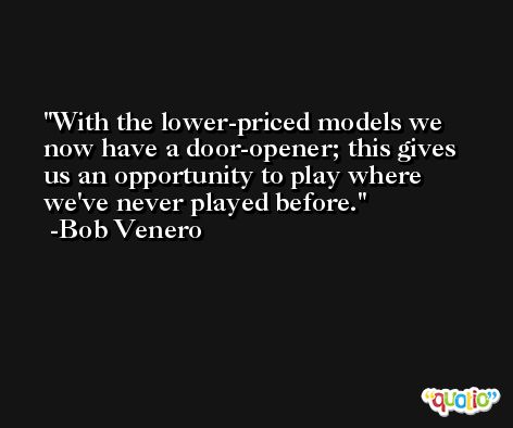 With the lower-priced models we now have a door-opener; this gives us an opportunity to play where we've never played before. -Bob Venero