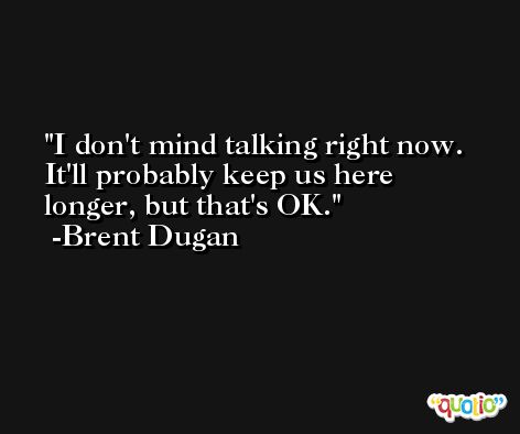 I don't mind talking right now. It'll probably keep us here longer, but that's OK. -Brent Dugan