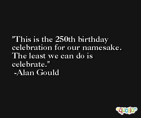 This is the 250th birthday celebration for our namesake. The least we can do is celebrate. -Alan Gould