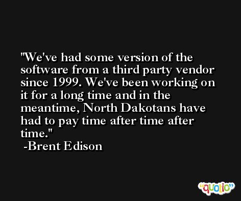 We've had some version of the software from a third party vendor since 1999. We've been working on it for a long time and in the meantime, North Dakotans have had to pay time after time after time. -Brent Edison