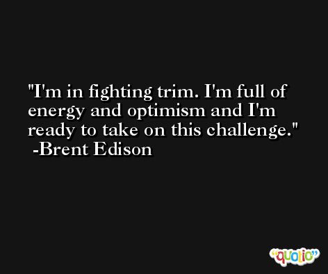 I'm in fighting trim. I'm full of energy and optimism and I'm ready to take on this challenge. -Brent Edison