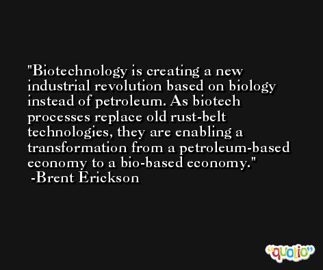 Biotechnology is creating a new industrial revolution based on biology instead of petroleum. As biotech processes replace old rust-belt technologies, they are enabling a transformation from a petroleum-based economy to a bio-based economy. -Brent Erickson