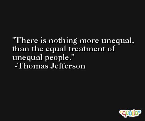 There is nothing more unequal, than the equal treatment of unequal people. -Thomas Jefferson