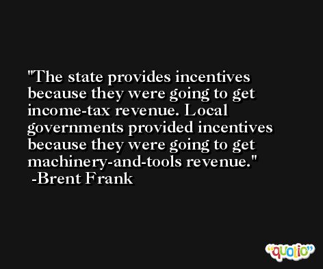 The state provides incentives because they were going to get income-tax revenue. Local governments provided incentives because they were going to get machinery-and-tools revenue. -Brent Frank