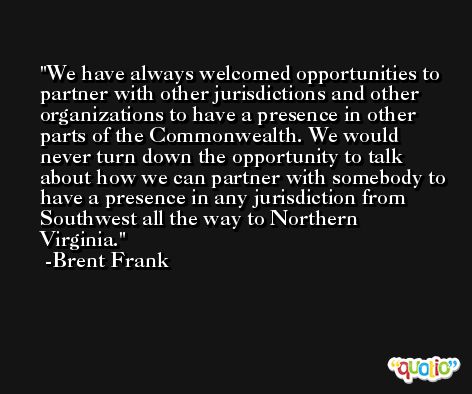 We have always welcomed opportunities to partner with other jurisdictions and other organizations to have a presence in other parts of the Commonwealth. We would never turn down the opportunity to talk about how we can partner with somebody to have a presence in any jurisdiction from Southwest all the way to Northern Virginia. -Brent Frank