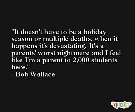 It doesn't have to be a holiday season or multiple deaths, when it happens it's devastating. It's a parents' worst nightmare and I feel like I'm a parent to 2,000 students here. -Bob Wallace