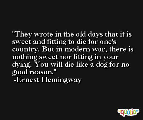 They wrote in the old days that it is sweet and fitting to die for one's country. But in modern war, there is nothing sweet nor fitting in your dying. You will die like a dog for no good reason. -Ernest Hemingway