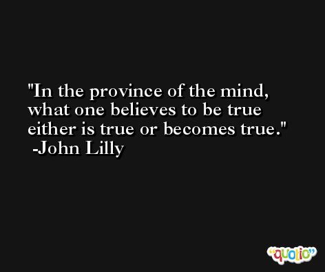 In the province of the mind, what one believes to be true either is true or becomes true. -John Lilly