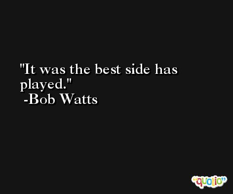 It was the best side has played. -Bob Watts