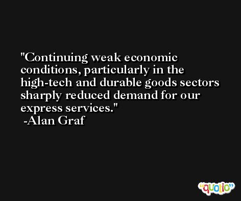 Continuing weak economic conditions, particularly in the high-tech and durable goods sectors sharply reduced demand for our express services. -Alan Graf
