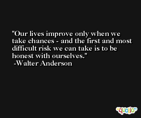 Our lives improve only when we take chances - and the first and most difficult risk we can take is to be honest with ourselves. -Walter Anderson