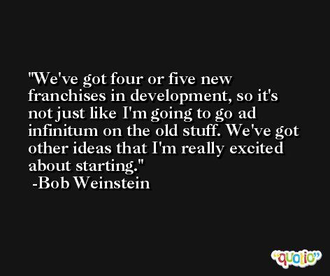 We've got four or five new franchises in development, so it's not just like I'm going to go ad infinitum on the old stuff. We've got other ideas that I'm really excited about starting. -Bob Weinstein