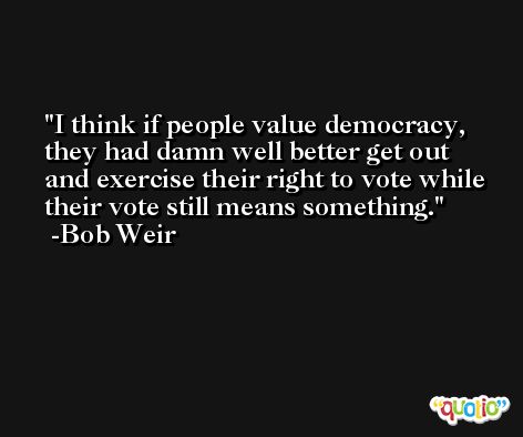 I think if people value democracy, they had damn well better get out and exercise their right to vote while their vote still means something. -Bob Weir