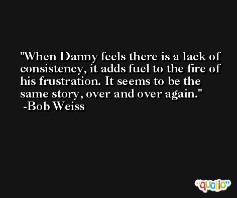 When Danny feels there is a lack of consistency, it adds fuel to the fire of his frustration. It seems to be the same story, over and over again. -Bob Weiss