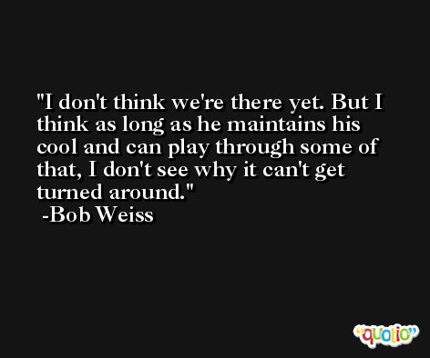 I don't think we're there yet. But I think as long as he maintains his cool and can play through some of that, I don't see why it can't get turned around. -Bob Weiss