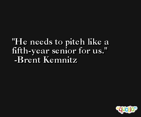 He needs to pitch like a fifth-year senior for us. -Brent Kemnitz