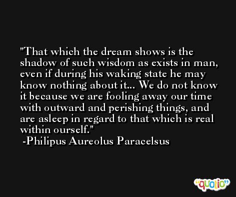 That which the dream shows is the shadow of such wisdom as exists in man, even if during his waking state he may know nothing about it... We do not know it because we are fooling away our time with outward and perishing things, and are asleep in regard to that which is real within ourself. -Philipus Aureolus Paracelsus