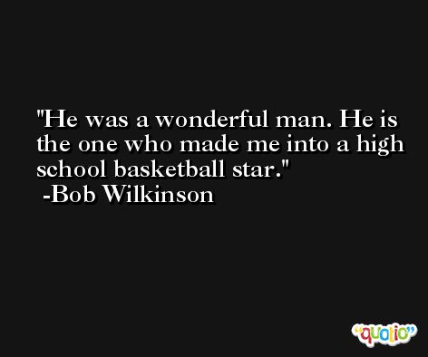 He was a wonderful man. He is the one who made me into a high school basketball star. -Bob Wilkinson