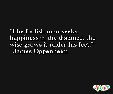 The foolish man seeks happiness in the distance, the wise grows it under his feet. -James Oppenheim